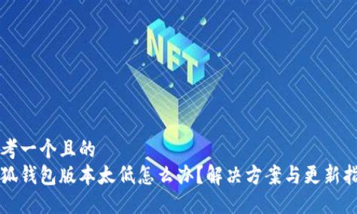 思考一个且的  
小狐钱包版本太低怎么办？解决方案与更新指南