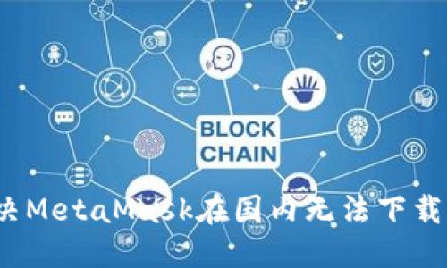 如何解决MetaMask在国内无法下载的问题？